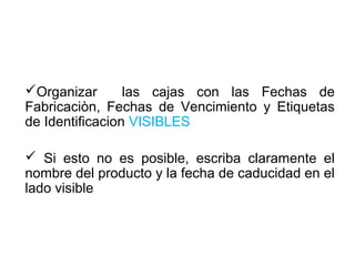 Organizar las cajas con las Fechas de
Fabricaciòn, Fechas de Vencimiento y Etiquetas
de Identificacion VISIBLES
 Si esto no es posible, escriba claramente el
nombre del producto y la fecha de caducidad en el
lado visible
 
