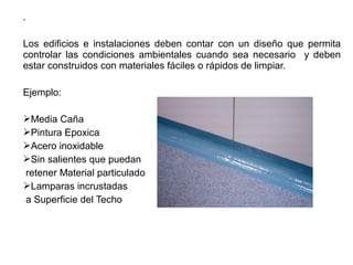 .
Los edificios e instalaciones deben contar con un diseño que permita
controlar las condiciones ambientales cuando sea necesario y deben
estar construidos con materiales fáciles o rápidos de limpiar.
Ejemplo:
Media Caña
Pintura Epoxica
Acero inoxidable
Sin salientes que puedan
retener Material particulado
Lamparas incrustadas
a Superficie del Techo
 