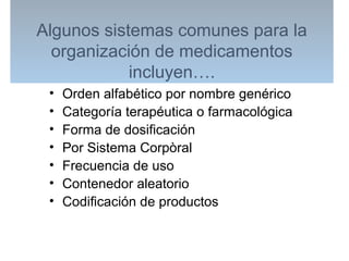 Algunos sistemas comunes para la
organización de medicamentos
incluyen….
• Orden alfabético por nombre genérico
• Categoría terapéutica o farmacológica
• Forma de dosificación
• Por Sistema Corpòral
• Frecuencia de uso
• Contenedor aleatorio
• Codificación de productos
 