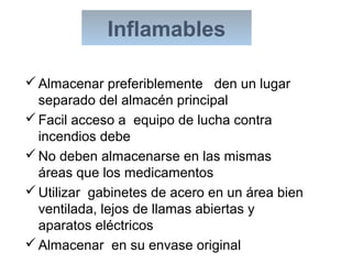 Almacenar preferiblemente den un lugar
separado del almacén principal
Facil acceso a equipo de lucha contra
incendios debe
No deben almacenarse en las mismas
áreas que los medicamentos
Utilizar gabinetes de acero en un área bien
ventilada, lejos de llamas abiertas y
aparatos eléctricos
Almacenar en su envase original
Inflamables
 