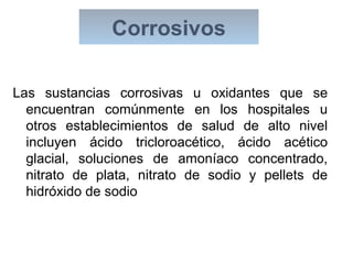 Corrosivos
Las sustancias corrosivas u oxidantes que se
encuentran comúnmente en los hospitales u
otros establecimientos de salud de alto nivel
incluyen ácido tricloroacético, ácido acético
glacial, soluciones de amoníaco concentrado,
nitrato de plata, nitrato de sodio y pellets de
hidróxido de sodio
 