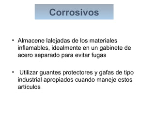 • Almacene lalejadas de los materiales
inflamables, idealmente en un gabinete de
acero separado para evitar fugas
• Utilizar guantes protectores y gafas de tipo
industrial apropiados cuando maneje estos
artículos
Corrosivos
 