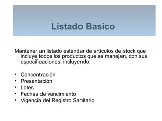 Listado Basico
Mantener un listado estándar de artículos de stock que
incluye todos los productos que se manejan, con sus
especificaciones, incluyendo:
• Concentración
• Presentación
• Lotes
• Fechas de vencimiento
• Vigencia del Registro Sanitario
 