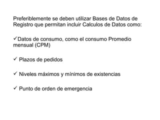 Preferiblemente se deben utilizar Bases de Datos de
Registro que permitan incluir Calculos de Datos como:
Datos de consumo, como el consumo Promedio
mensual (CPM)
 Plazos de pedidos
 Niveles máximos y mínimos de existencias
 Punto de orden de emergencia
 