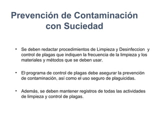Prevención de Contaminación
con Suciedad
• Se deben redactar procedimientos de Limpieza y Desinfeccion y
control de plagas que indiquen la frecuencia de la limpieza y los
materiales y métodos que se deben usar.
• El·programa de control de plagas debe asegurar la prevención
de contaminación, así como el uso seguro de plaguicidas.
• Además, se deben mantener registros de todas las actividades
de limpieza y control de plagas.
 