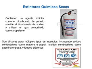 Extintores Químicos Secos
Contienen un agente extintor
como el bicarbonato de potasio
(similar al bicarbonato de sodio),
y utilizan un gas comprimido
como propelente
Son eficaces para múltiples tipos de incendios, incluyendo sólidos
combustibles como madera o papel, líquidos combustibles como
gasolina o grasa, y fuegos eléctricos
 