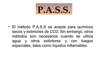 • El método P.A.S.S se acepta para químicos
secos y extintores de CO2; Sin embargo, otros
métodos son necesarios cuando se utiliza
agua y otros extintores y con fuegos
especiales, tales como líquidos inflamables
P.A.S.S.
 