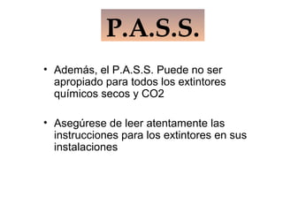 • Además, el P.A.S.S. Puede no ser
apropiado para todos los extintores
químicos secos y CO2
• Asegúrese de leer atentamente las
instrucciones para los extintores en sus
instalaciones
P.A.S.S.
 