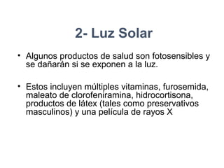 2- Luz Solar
• Algunos productos de salud son fotosensibles y
se dañarán si se exponen a la luz.
• Estos incluyen múltiples vitaminas, furosemida,
maleato de clorofeniramina, hidrocortisona,
productos de látex (tales como preservativos
masculinos) y una película de rayos X
 