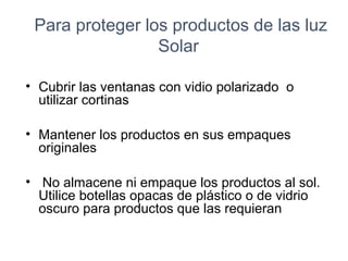 Para proteger los productos de las luz
Solar
• Cubrir las ventanas con vidio polarizado o
utilizar cortinas
• Mantener los productos en sus empaques
originales
• No almacene ni empaque los productos al sol.
Utilice botellas opacas de plástico o de vidrio
oscuro para productos que las requieran
 