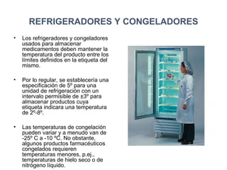 REFRIGERADORES Y CONGELADORES
• Los refrigeradores y congeladores
usados para almacenar
medicamentos deben mantener la
temperatura del producto entre los
límites definidos en la etiqueta del
mismo.
• Por lo regular, se establecería una
especificación de 5º para una
unidad de refrigeración con un
intervalo permisible de ±3º para
almacenar productos cuya
etiqueta indicara una temperatura
de 2º-8º.
• Las temperaturas de congelación
pueden variar y a menudo van de
-25º C a -10 ºC. No obstante,
algunos productos farmacéuticos
congelados requieren
temperaturas menores, p.ej.,
temperaturas de hielo seco o de
nitrógeno líquido.
 