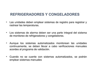 REFRIGERADORES Y CONGELADORES
• Las unidades deben emplear sistemas de registro para registrar y
rastrear las temperaturas.
• Los sistemas de alarma deben ser una parte integral del sistema
de monitoreo de refrigeradores y congeladores.
• Aunque los sistemas automatizados monitorean las unidades
continuamente, se deben llevar a cabo verificaciones manuales
acordes al programa de validación.
• Cuando no se cuente con sistemas automatizados, se podrán
emplear sistemas manuales
 