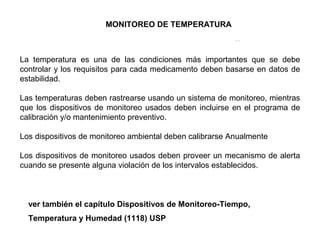 SistemadeGestiónAmbiental
La temperatura es una de las condiciones más importantes que se debe
controlar y los requisitos para cada medicamento deben basarse en datos de
estabilidad.
Las temperaturas deben rastrearse usando un sistema de monitoreo, mientras
que los dispositivos de monitoreo usados deben incluirse en el programa de
calibración y/o mantenimiento preventivo.
Los dispositivos de monitoreo ambiental deben calibrarse Anualmente
Los dispositivos de monitoreo usados deben proveer un mecanismo de alerta
cuando se presente alguna violación de los intervalos establecidos.
ver también el capítulo Dispositivos de Monitoreo-Tiempo,
Temperatura y Humedad (1118) USP
MONITOREO DE TEMPERATURA
 