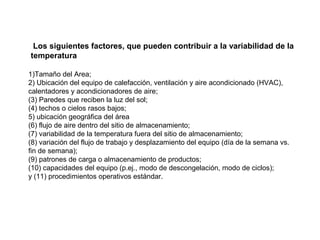 1)Tamaño del Area;
2) Ubicación del equipo de calefacción, ventilación y aire acondicionado (HVAC),
calentadores y acondicionadores de aire;
(3) Paredes que reciben la luz del sol;
(4) techos o cielos rasos bajos;
5) ubicación geográfica del área
(6) flujo de aire dentro del sitio de almacenamiento;
(7) variabilidad de la temperatura fuera del sitio de almacenamiento;
(8) variación del flujo de trabajo y desplazamiento del equipo (día de la semana vs.
fin de semana);
(9) patrones de carga o almacenamiento de productos;
(10) capacidades del equipo (p.ej., modo de descongelación, modo de ciclos);
y (11) procedimientos operativos estándar.
Los siguientes factores, que pueden contribuir a la variabilidad de la
temperatura
 