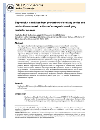 NIH Public Access
Author Manuscript
Toxicol Lett. Author manuscript; available in PMC 2009 January 30.

NIH-PA Author Manuscript

Published in final edited form as:
Toxicol Lett. 2008 January 30; 176(2): 149–156.

Bisphenol A is released from polycarbonate drinking bottles and
mimics the neurotoxic actions of estrogen in developing
cerebellar neurons
Hoa H. Le, Emily M. Carlson, Jason P. Chua, and Scott M. Belcher
Department of Pharmacology and Cell Biophysics, University of Cincinnati College of Medicine, 231
Albert Sabin Way, Cincinnati, OH, 45267-0575

Abstract
NIH-PA Author Manuscript

The impact of endocrine disrupting chemical (EDC) exposure on human health is receiving
increasingly focused attention. The prototypical EDC bisphenol A (BPA) is an estrogenic highproduction chemical used primarily as a monomer for production of polycarbonate and epoxy resins.
It is now well established that there is ubiquitous human exposure to BPA. In the general population
exposure to BPA occurs mainly by consumption of contaminated foods and beverages that have
contacted epoxy resins or polycarbonate plastics. To test the hypothesis that bioactive BPA was
released from polycarbonate bottles used for consumption of water and other beverages, we evaluated
whether BPA migrated into water stored in new or used high-quality polycarbonate bottles used by
consumers. Using a sensitive and quantitative competitive enzyme-linked immunosorbent assay,
BPA was found to migrate from polycarbonate water bottles at rates ranging from 0.20 to 0.79 ng
per hour. At room temperature the migration of BPA was independent of whether or not the bottle
had been previously used. Exposure to boiling water (100°C) increased the rate of BPA migration
by up to 55-fold. The estrogenic bioactivity of the BPA-like immunoreactivity released into the water
samples was confirmed using an in vitro assay of rapid estrogen-signaling and neurotoxicity in
developing cerebellar neurons. The amounts of BPA found to migrate from polycarbonate drinking
bottles should be considered as a contributing source to the total “EDC-burden” to which some
individuals are exposed.

NIH-PA Author Manuscript

Keywords
bisphenol A, BPA; competitive ELISA; endocrine disruption; estrogen; neurotoxicity; non-genomic;
polycarbonate

Introduction
Bisphenol A (BPA, 2, 2-bis (4-hydroxyphenyl) propane; CAS RN 80-05-7) is a high production
chemical used in the manufacture of numerous consumer goods and products. Bisphenol A has
well characterized estrogenic and other endocrine disrupting activities that are mediated via

Corresponding Author: Scott M. Belcher, Department of Pharmacology and Cell Biophysics, University of Cincinnati College of
Medicine, 231 Albert Sabin Way; PO Box 670575, Cincinnati, OH, 45267-0575, Telephone: 513-558-1721, Fax: 513-558-4329, Email:
scott.belcher@uc.edu.
Publisher's Disclaimer: This is a PDF file of an unedited manuscript that has been accepted for publication. As a service to our customers
we are providing this early version of the manuscript. The manuscript will undergo copyediting, typesetting, and review of the resulting
proof before it is published in its final citable form. Please note that during the production process errors may be discovered which could
affect the content, and all legal disclaimers that apply to the journal pertain.

 