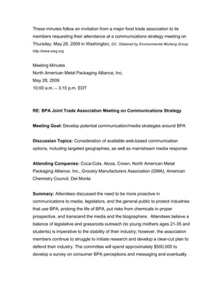 These minutes follow an invitation from a major food trade association to its
members requesting their attendance at a communications strategy meeting on
Thursday, May 28, 2009 in Washington, DC. Obtained by Environmental Working Group
http://www.ewg.org



Meeting Minutes
North American Metal Packaging Alliance, Inc.
May 28, 2009
10:00 a.m. – 3:10 p.m. EDT




RE: BPA Joint Trade Association Meeting on Communications Strategy


Meeting Goal: Develop potential communication/media strategies around BPA


Discussion Topics: Consideration of available web-based communication
options, including targeted geographies, as well as mainstream media response


Attending Companies: Coca-Cola, Alcoa, Crown, North American Metal
Packaging Alliance, Inc., Grocery Manufacturers Association (GMA), American
Chemistry Council, Del Monte


Summary: Attendees discussed the need to be more proactive in
communications to media, legislators, and the general public to protect industries
that use BPA, prolong the life of BPA, put risks from chemicals in proper
prospective, and transcend the media and the blogosphere. Attendees believe a
balance of legislative and grassroots outreach (to young mothers ages 21-35 and
students) is imperative to the stability of their industry; however, the association
members continue to struggle to initiate research and develop a clear-cut plan to
defend their industry. The committee will spend approximately $500,000 to
develop a survey on consumer BPA perceptions and messaging and eventually
 