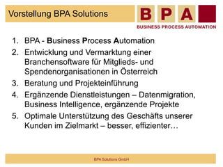 Vorstellung BPA Solutions
1. BPA - Business Process Automation
2. Entwicklung und Vermarktung einer
Branchensoftware für Mitglieds- und
Spendenorganisationen in Österreich
3. Beratung und Projekteinführung
4. Ergänzende Dienstleistungen – Datenmigration,
Business Intelligence, ergänzende Projekte
5. Optimale Unterstützung des Geschäfts unserer
Kunden im Zielmarkt – besser, effizienter…
BPA Solutions GmbH
 