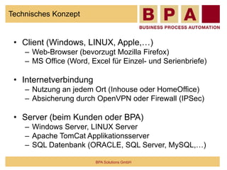 Technisches Konzept
• Client (Windows, LINUX, Apple,…)
– Web-Browser (bevorzugt Mozilla Firefox)
– MS Office (Word, Excel für Einzel- und Serienbriefe)
• Internetverbindung
– Nutzung an jedem Ort (Inhouse oder HomeOffice)
– Absicherung durch OpenVPN oder Firewall (IPSec)
• Server (beim Kunden oder BPA)
– Windows Server, LINUX Server
– Apache TomCat Applikationsserver
– SQL Datenbank (ORACLE, SQL Server, MySQL,…)
BPA Solutions GmbH
 