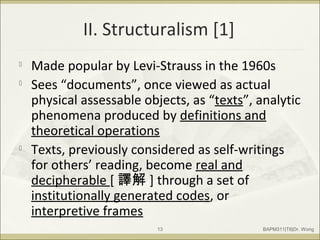 II. Structuralism [1]

Made popular by Levi-Strauss in the 1960s

Sees “documents”, once viewed as actual
physical assessable objects, as “texts”, analytic
phenomena produced by definitions and
theoretical operations

Texts, previously considered as self-writings
for others’ reading, become real and
decipherable [ 譯解 ] through a set of
institutionally generated codes, or
interpretive frames
BAPM311|T6|Dr. Wong13
 