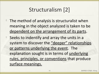 Structuralism [2]

The method of analysis is structuralist when
meaning in the object analyzed is taken to be
dependent on the arrangement of its parts.

Seeks to indentify and array the units in a
system to discover the “deeper” relationships
or patterns underlying the event. The
explanation sought is in terms of underlying
rules, principles, or conventions that produce
surface meanings.
BAPM311|T6|Dr. Wong14
 