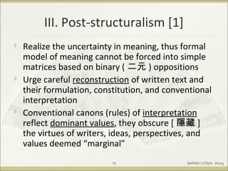 III. Post-structuralism [1]

Realize the uncertainty in meaning, thus formal
model of meaning cannot be forced into simple
matrices based on binary ( 二元 ) oppositions

Urge careful reconstruction of written text and
their formulation, constitution, and conventional
interpretation

Conventional canons (rules) of interpretation
reflect dominant values, they obscure [ 隱藏 ]
the virtues of writers, ideas, perspectives, and
values deemed “marginal”
BAPM311|T6|Dr. Wong16
 