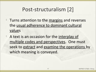 Post-structuralism [2]

Turns attention to the margins and reverses
the usual adherence to dominant cultural
values

A text is an occasion for the interplay of
multiple codes and perspectives. One must
seek to extract and examine the operations by
which meaning is conveyed.
BAPM311|T6|Dr. Wong17
 