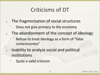 Criticisms of DT
1. The fragmentation of social structures

Does not give primacy to the economy
1. The abandonment of the concept of ideology

Refuse to treat ideology as a form of “false
consciousness”
3. Inability to analyze social and political
institutions

Quite a valid criticism
BAPM311|T6|Dr. Wong18
 