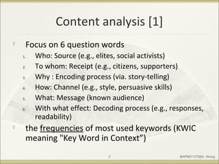 Content analysis [1]

Focus on 6 question words
1. Who: Source (e.g., elites, social activists)
2. To whom: Receipt (e.g., citizens, supporters)
3. Why : Encoding process (via. story-telling)
4. How: Channel (e.g., style, persuasive skills)
5. What: Message (known audience)
6. With what effect: Decoding process (e.g., responses,
readability)

the frequencies of most used keywords (KWIC
meaning "Key Word in Context”)
BAPM311|T6|Dr. Wong2
 