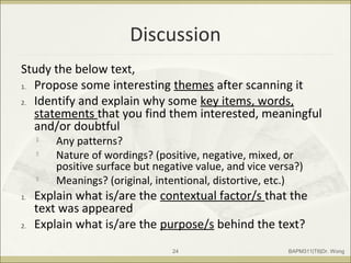Discussion
Study the below text,
1. Propose some interesting themes after scanning it
2. Identify and explain why some key items, words,
statements that you find them interested, meaningful
and/or doubtful

Any patterns?

Nature of wordings? (positive, negative, mixed, or
positive surface but negative value, and vice versa?)

Meanings? (original, intentional, distortive, etc.)
1. Explain what is/are the contextual factor/s that the
text was appeared
2. Explain what is/are the purpose/s behind the text?
BAPM311|T6|Dr. Wong24
 