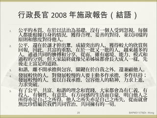 行政長官 2008 年施政報告（結語）
1. 公平的本質，在於以法治為基礎，沒有一個人受到忽視，每個
人都能根據自身的情況，獲得合理、妥善的對待，並以同樣的
原則和態度對待他人。
2. 公平，還在於讓才幹出 ，成績突出的人，獲得較大的欣賞與眾
回報，因此，共富的重點，在於一批又一批的人，越來越多的
人，通過共同的 搏和分享，從而，雖有處境、能力、模式和拚
過程的分別，但大家最終就像兄弟姊妹都會長大成人一樣，先
後走上富足的道路。
3. 和諧，離不開承擔與包容，關鍵在於自我之外，還兼顧他人。
4. 發展較快的人，對發展較慢的人要主動多作承擔，多作扶持；
發展較慢的人，要以自我承擔，包容他人的精神，力求上進，
力求突破。
5. 有了公平、共富、和諧的理念和實踐，大家都會為有仁義，有
投入，有個性，有意思，有方向感的生活而自豪，明白他人之
所得亦是自己之所得，他人之所失亦是自己之所失，從而就會
無比珍惜屬於我們共同管治、共同擁有的一切。
BAPM311|T6|Dr. Wong25
 