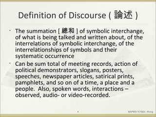 Definition of Discourse ( 論述 )
• The summation [ 總和 ] of symbolic interchange,
of what is being talked and written about, of the
interrelations of symbolic interchange, of the
interrelationships of symbols and their
systematic occurrence
• Can be sum total of meeting records, action of
political demonstrators, slogans, posters,
speeches, newspaper articles, satirical prints,
pamphlets, and so on of a time, a place and a
people. Also, spoken words, interactions –
observed, audio- or video-recorded.
BAPM311|T6|Dr. Wong4
 