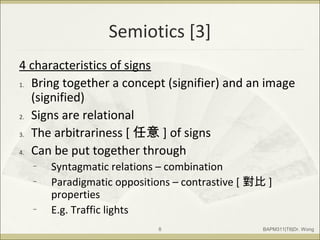 Semiotics [3]
4 characteristics of signs
1. Bring together a concept (signifier) and an image
(signified)
2. Signs are relational
3. The arbitrariness [ 任意 ] of signs
4. Can be put together through
– Syntagmatic relations – combination
– Paradigmatic oppositions – contrastive [ 對比 ]
properties
– E.g. Traffic lights
BAPM311|T6|Dr. Wong8
 