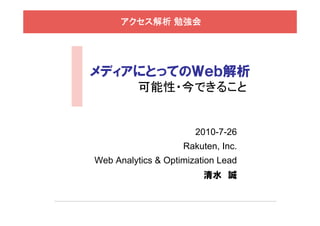 アクセス解析 勉強会




メディアにとってのＷｅｂ解析
          可能性・今できること


                       2010-7-26
                    Rakuten, Inc.
Web Analytics & Optimization Lead
                         清水 誠
 