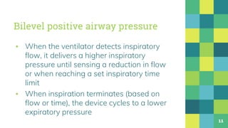 Bilevel positive airway pressure
▪ When the ventilator detects inspiratory
flow, it delivers a higher inspiratory
pressure until sensing a reduction in flow
or when reaching a set inspiratory time
limit
▪ When inspiration terminates (based on
flow or time), the device cycles to a lower
expiratory pressure
11
 