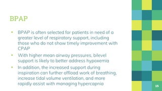BPAP
▪ BPAP is often selected for patients in need of a
greater level of respiratory support, including
those who do not show timely improvement with
CPAP
▪ With higher mean airway pressures, bilevel
support is likely to better address hypoxemia
▪ In addition, the increased support during
inspiration can further offload work of breathing,
increase tidal volume ventilation, and more
rapidly assist with managing hypercapnia 15
 