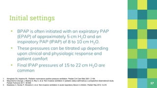 Initial settings
▪ BPAP is often initiated with an expiratory PAP
(EPAP) of approximately 5 cm H2O and an
inspiratory PAP (IPAP) of 8 to 10 cm H2O.
▪ These pressures can be titrated up depending
upon clinical and physiologic response and
patient comfort
▪ Final IPAP pressures of 15 to 22 cm H2O are
common
17
1. Akingbola OA, Hopkins RL. Pediatric noninvasive positive pressure ventilation. Pediatr Crit Care Med 2001; 2:164.
2. Mayordomo-Colunga J, Medina A, Rey C, et al. Non-invasive ventilation in pediatric status asthmaticus: a prospective observational study.
Pediatr Pulmonol 2011; 46:949.
3. Abadesso C, Nunes P, Silvestre C, et al. Non-invasive ventilation in acute respiratory failure in children. Pediatr Rep 2012; 4:e16.
 