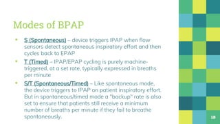 Modes of BPAP
▪ S (Spontaneous) – device triggers IPAP when flow
sensors detect spontaneous inspiratory effort and then
cycles back to EPAP
▪ T (Timed) – IPAP/EPAP cycling is purely machine-
triggered, at a set rate, typically expressed in breaths
per minute
▪ S/T (Spontaneous/Timed) – Like spontaneous mode,
the device triggers to IPAP on patient inspiratory effort.
But in spontaneous/timed mode a "backup" rate is also
set to ensure that patients still receive a minimum
number of breaths per minute if they fail to breathe
spontaneously. 18
 