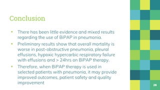 Conclusion
▪ There has been little evidence and mixed results
regarding the use of BiPAP in pneumonia.
▪ Preliminary results show that overall mortality is
worse in post-obstructive pneumonia, pleural
effusions, hypoxic hypercarbic respiratory failure
with effusions and > 24hrs on BiPAP therapy.
▪ Therefore, when BiPAP therapy is used in
selected patients with pneumonia, it may provide
improved outcomes, patient safety and quality
improvement 26
 