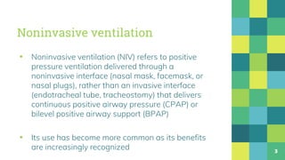 Noninvasive ventilation
▪ Noninvasive ventilation (NIV) refers to positive
pressure ventilation delivered through a
noninvasive interface (nasal mask, facemask, or
nasal plugs), rather than an invasive interface
(endotracheal tube, tracheostomy) that delivers
continuous positive airway pressure (CPAP) or
bilevel positive airway support (BPAP)
▪ Its use has become more common as its benefits
are increasingly recognized 3
 