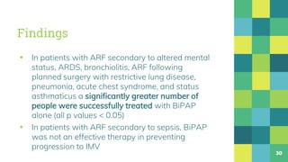 Findings
▪ In patients with ARF secondary to altered mental
status, ARDS, bronchiolitis, ARF following
planned surgery with restrictive lung disease,
pneumonia, acute chest syndrome, and status
asthmaticus a significantly greater number of
people were successfully treated with BiPAP
alone (all p values < 0.05)
▪ In patients with ARF secondary to sepsis, BiPAP
was not an effective therapy in preventing
progression to IMV
30
 