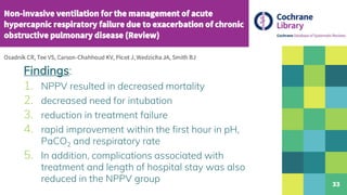 33
Findings:
1. NPPV resulted in decreased mortality
2. decreased need for intubation
3. reduction in treatment failure
4. rapid improvement within the first hour in pH,
PaCO2 and respiratory rate
5. In addition, complications associated with
treatment and length of hospital stay was also
reduced in the NPPV group
 