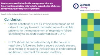 34
Conclusion:
▪ Shows benefit of NPPV as 1st line intervention as an
adjunct therapy to usual medical care in all suitable
patients for the management of respiratory failure
secondary to an acute exacerbation of COPD
▪ NPPV should be considered early in the course of
respiratory failure and before severe acidosis ensues,
as a means of reducing the likelihood of endotracheal
intubation, treatment failure and mortality.
 