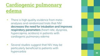 Cardiogenic pulmonary
edema
▪ There is high quality evidence from meta-
analyses and randomized trials that NIV
decreases the need for intubation and improves
respiratory parameters (heart rate, dyspnea,
hypercapnia, acidosis) in patients with
cardiogenic pulmonary edema
▪ Several studies suggest that NIV may be
particularly beneficial to patients with
hypercarbia 35
 