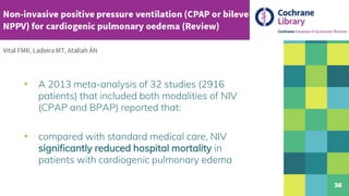▪ A 2013 meta-analysis of 32 studies (2916
patients) that included both modalities of NIV
(CPAP and BPAP) reported that:
▪ compared with standard medical care, NIV
significantly reduced hospital mortality in
patients with cardiogenic pulmonary edema
36
 