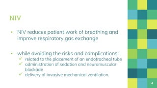 NIV
▪ NIV reduces patient work of breathing and
improve respiratory gas exchange
▪ while avoiding the risks and complications:
 related to the placement of an endotracheal tube
 administration of sedation and neuromuscular
blockade
 delivery of invasive mechanical ventilation.
4
 