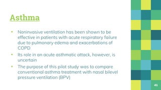 Asthma
▪ Noninvasive ventilation has been shown to be
effective in patients with acute respiratory failure
due to pulmonary edema and exacerbations of
COPD
▪ Its role in an acute asthmatic attack, however, is
uncertain
▪ The purpose of this pilot study was to compare
conventional asthma treatment with nasal bilevel
pressure ventilation (BPV)
41
 