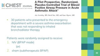 ▪ 30 patients who presented to the emergency
department with a severe asthma exacerbation
that was not responding to inhaled
bronchodilator therapy
Patients were randomly assigned to receive:
1. NIV (BPAP mode)
(or)
2. sham (subtherapeutic BPAP)
42
 