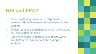 NIV and BPAP
▪ Close monitoring is needed in all patients
receiving NIV with frequent titration to optimize
support
▪ Clinical response should occur within the first one
to 2 hours after initiation
▪ Patients who fail to improve or stabilize within
one-half to two hours should be promptly
intubated
 
