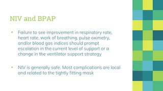 NIV and BPAP
▪ Failure to see improvement in respiratory rate,
heart rate, work of breathing, pulse oximetry,
and/or blood gas indices should prompt
escalation in the current level of support or a
change in the ventilator support strategy
▪ NIV is generally safe. Most complications are local
and related to the tightly fitting mask
 