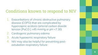 Conditions known to respond to NIV
1. Exacerbations of chronic obstructive pulmonary
disease (COPD) that are complicated by
hypercapnic acidosis (arterial carbon dioxide
tension [PaCO ] >45 mmHg or pH <7.30)
2. Cardiogenic pulmonary edema
3. Acute hypoxemic respiratory failure
4. NIV may also be helpful for preventing post-
extubation respiratory failure
5
 